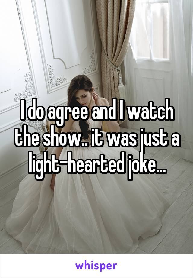 I do agree and I watch the show.. it was just a light-hearted joke...