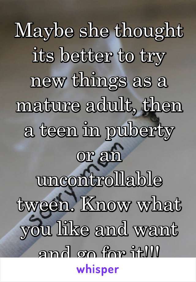 Maybe she thought its better to try new things as a mature adult, then a teen in puberty or an uncontrollable tween. Know what you like and want and go for it!!!