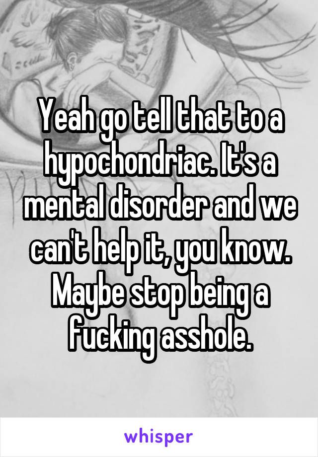 Yeah go tell that to a hypochondriac. It's a mental disorder and we can't help it, you know. Maybe stop being a fucking asshole.