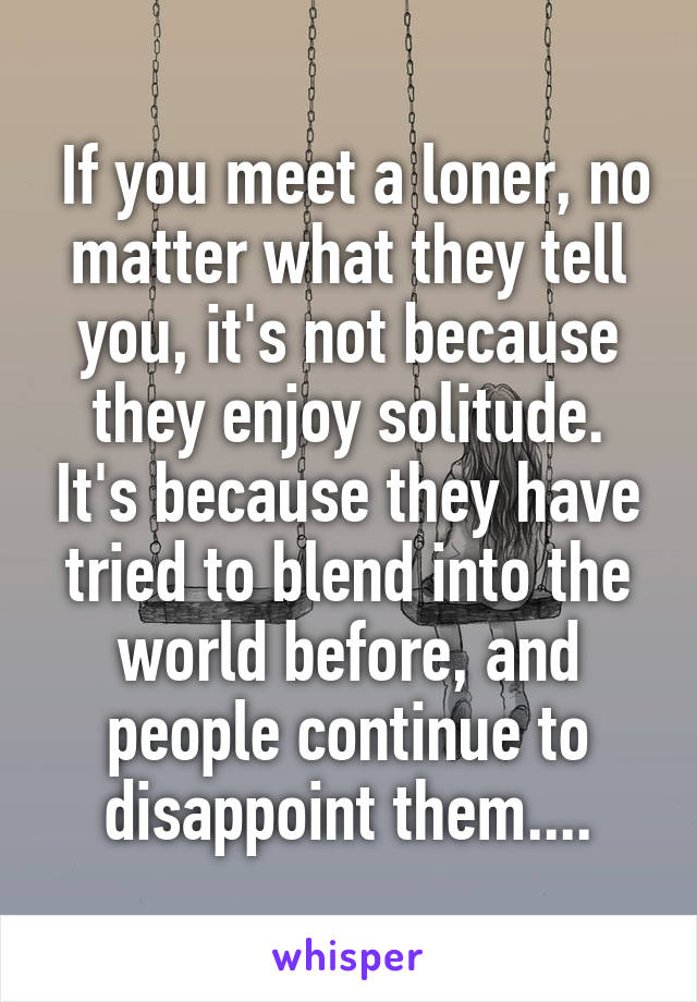  If you meet a loner, no matter what they tell you, it's not because they enjoy solitude. It's because they have tried to blend into the world before, and people continue to disappoint them....