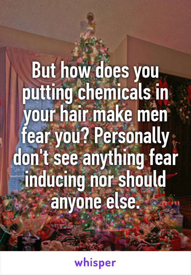 But how does you putting chemicals in your hair make men fear you? Personally don't see anything fear inducing nor should anyone else.
