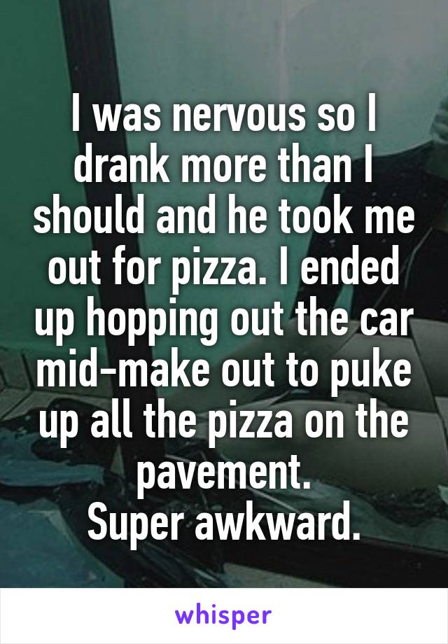 I was nervous so I drank more than I should and he took me out for pizza. I ended up hopping out the car mid-make out to puke up all the pizza on the pavement.
Super awkward.