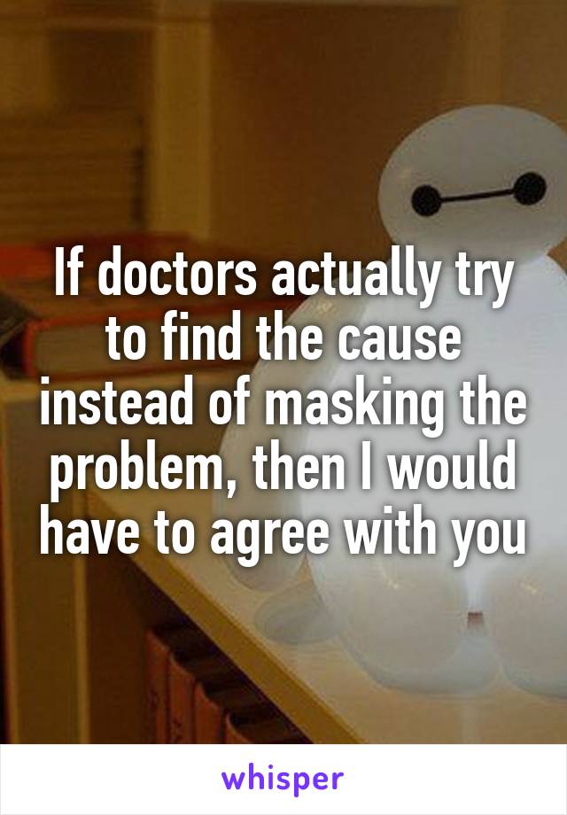 If doctors actually try to find the cause instead of masking the problem, then I would have to agree with you