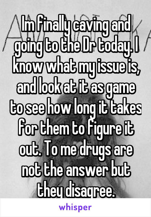 Im finally caving and going to the Dr today. I know what my issue is, and look at it as game to see how long it takes for them to figure it out. To me drugs are not the answer but they disagree.