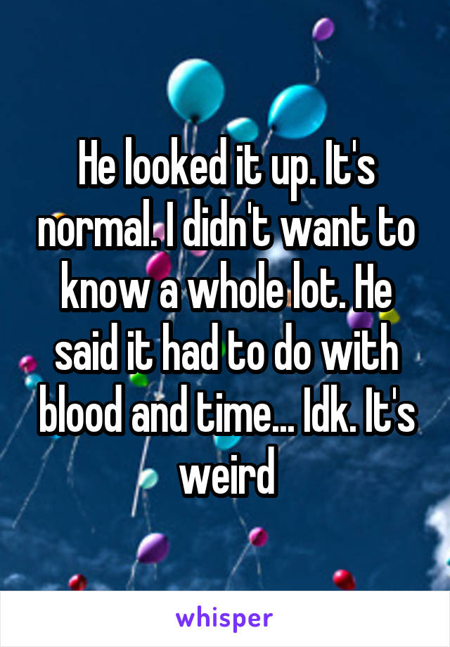 He looked it up. It's normal. I didn't want to know a whole lot. He said it had to do with blood and time... Idk. It's weird