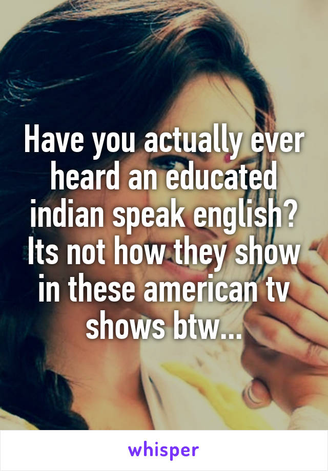 Have you actually ever heard an educated indian speak english? Its not how they show in these american tv shows btw...