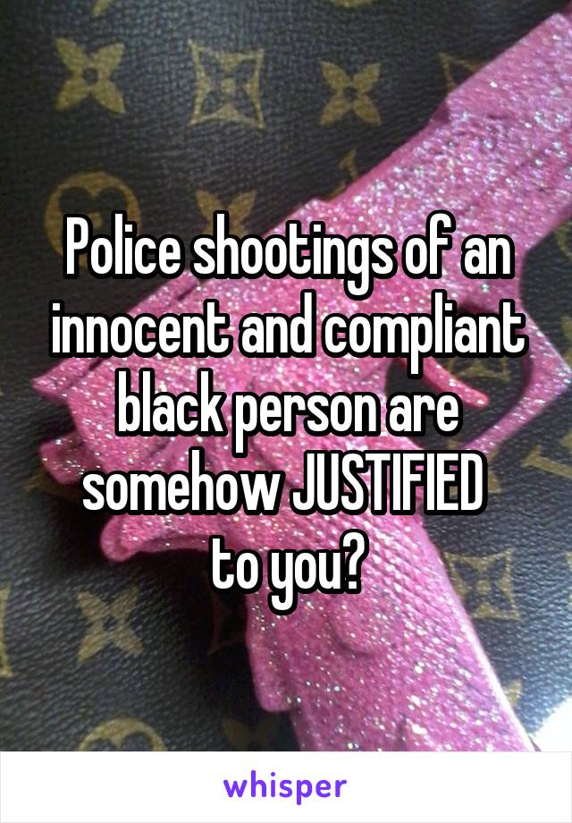 Police shootings of an innocent and compliant black person are somehow JUSTIFIED 
to you?