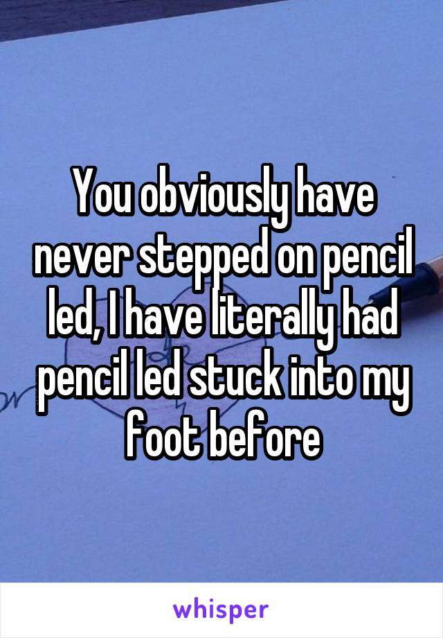 You obviously have never stepped on pencil led, I have literally had pencil led stuck into my foot before