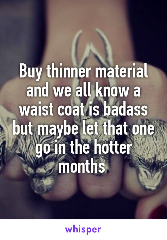 Buy thinner material and we all know a waist coat is badass but maybe let that one go in the hotter months 