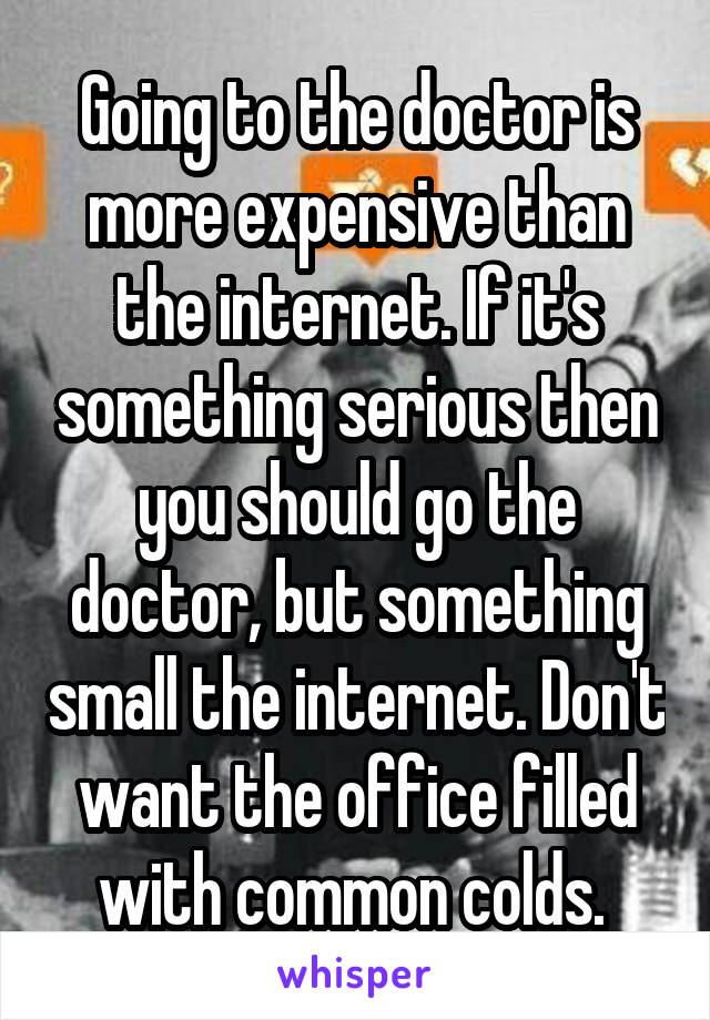 Going to the doctor is more expensive than the internet. If it's something serious then you should go the doctor, but something small the internet. Don't want the office filled with common colds. 