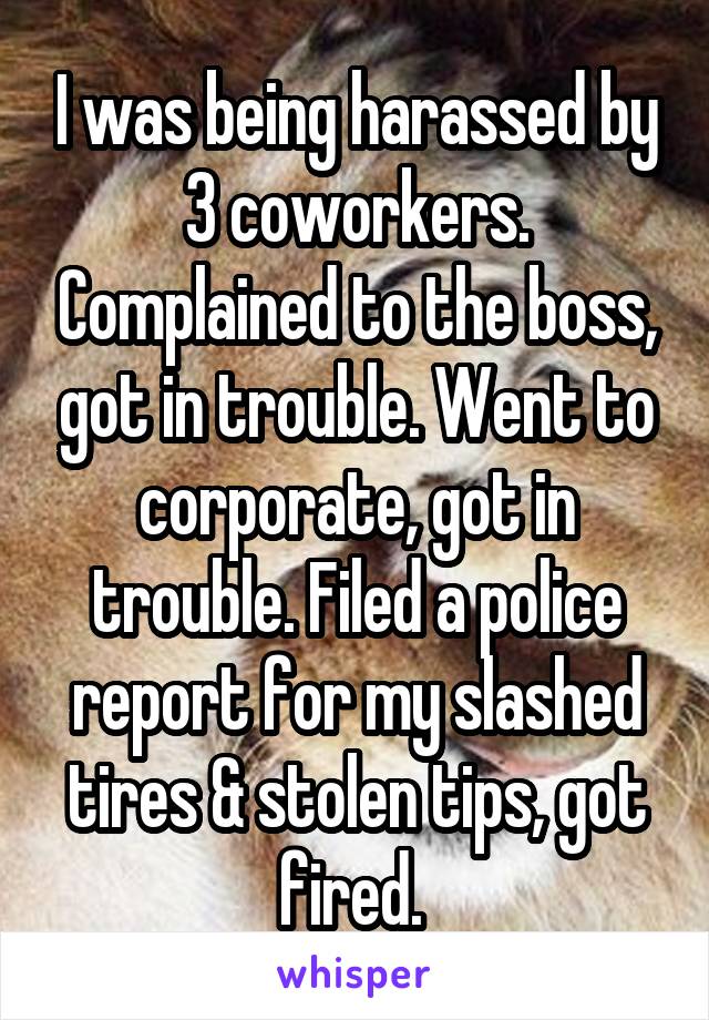 I was being harassed by 3 coworkers. Complained to the boss, got in trouble. Went to corporate, got in trouble. Filed a police report for my slashed tires & stolen tips, got fired. 