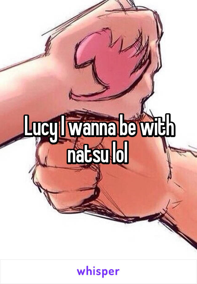 Lucy I wanna be with natsu lol 