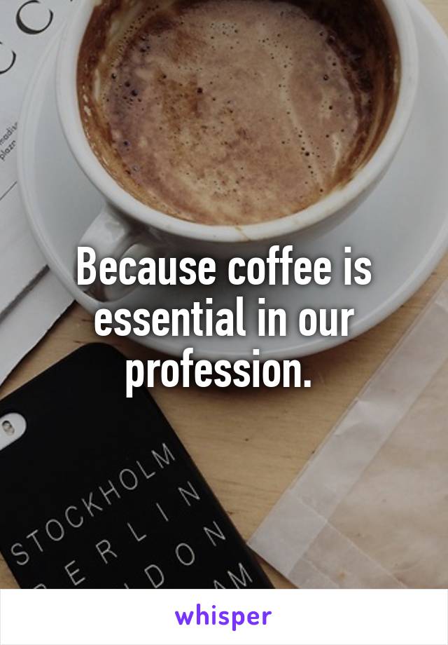 Because coffee is essential in our profession. 