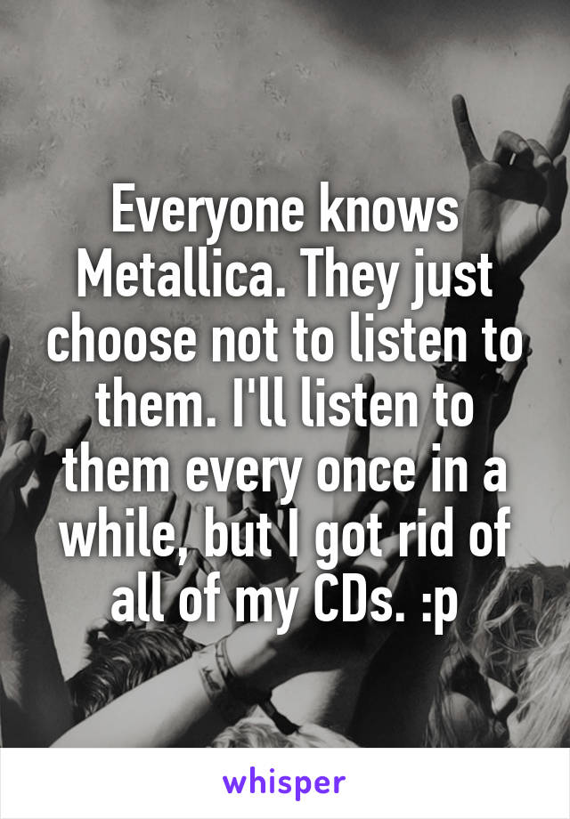 Everyone knows Metallica. They just choose not to listen to them. I'll listen to them every once in a while, but I got rid of all of my CDs. :p