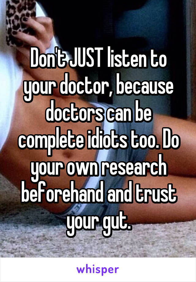 Don't JUST listen to your doctor, because doctors can be complete idiots too. Do your own research beforehand and trust your gut.