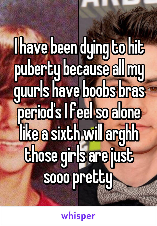 I have been dying to hit puberty because all my guurls have boobs bras period's I feel so alone like a sixth will arghh those girls are just sooo pretty 