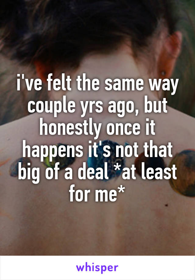 i've felt the same way couple yrs ago, but honestly once it happens it's not that big of a deal *at least for me*