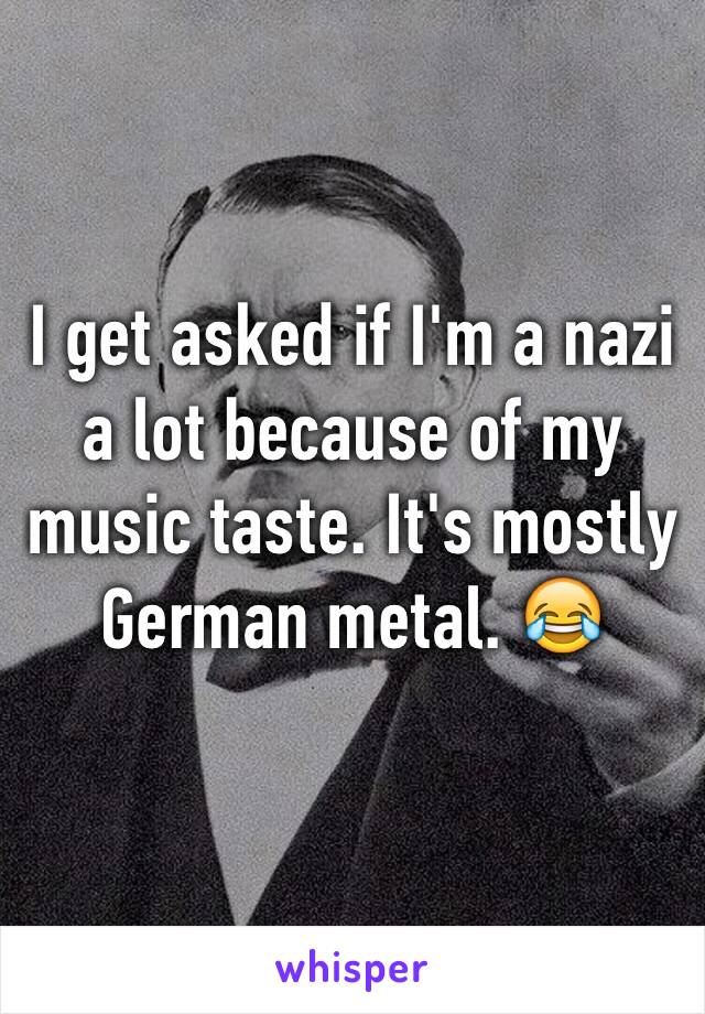 I get asked if I'm a nazi a lot because of my music taste. It's mostly German metal. 😂