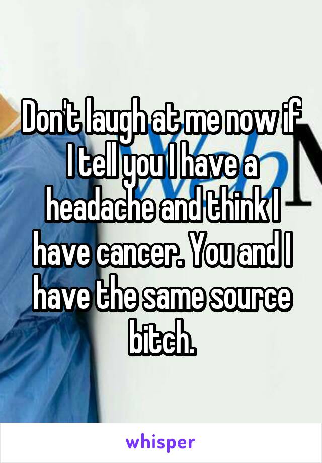 Don't laugh at me now if I tell you I have a headache and think I have cancer. You and I have the same source bitch.