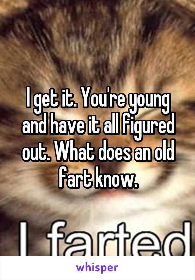 I get it. You're young and have it all figured out. What does an old fart know.