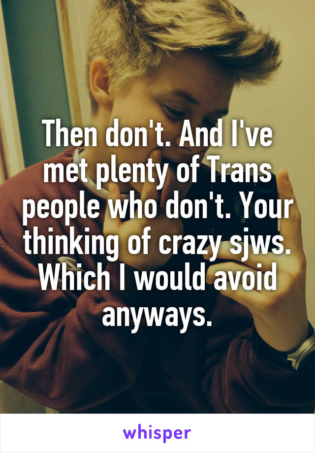 Then don't. And I've met plenty of Trans people who don't. Your thinking of crazy sjws. Which I would avoid anyways.