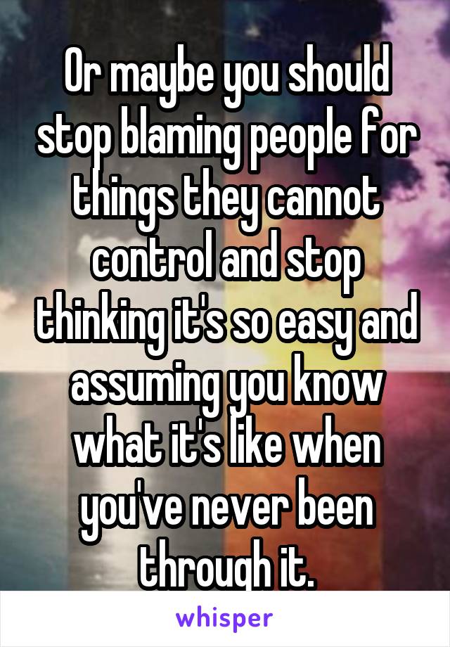 Or maybe you should stop blaming people for things they cannot control and stop thinking it's so easy and assuming you know what it's like when you've never been through it.