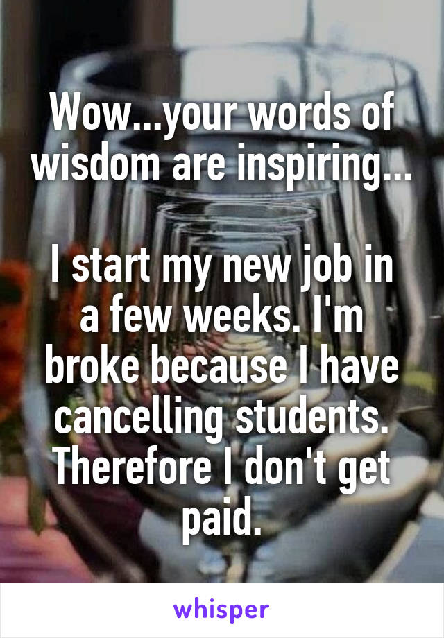 Wow...your words of wisdom are inspiring...

I start my new job in a few weeks. I'm broke because I have cancelling students. Therefore I don't get paid.