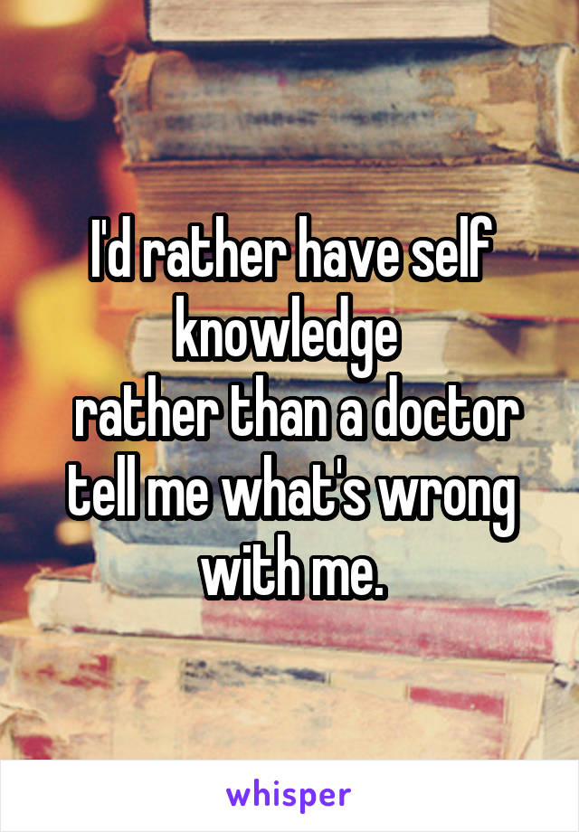 I'd rather have self knowledge 
 rather than a doctor tell me what's wrong with me.