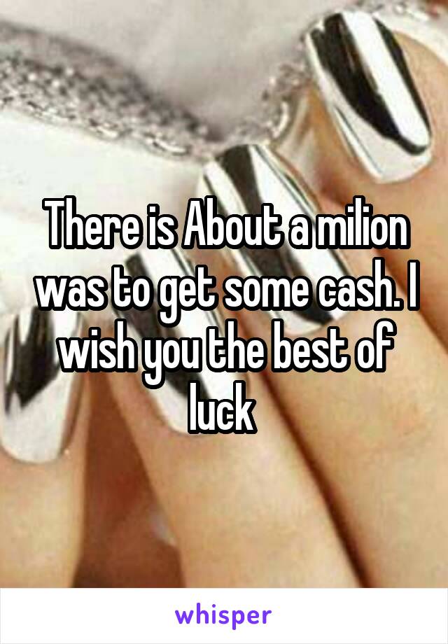 There is About a milion was to get some cash. I wish you the best of luck 