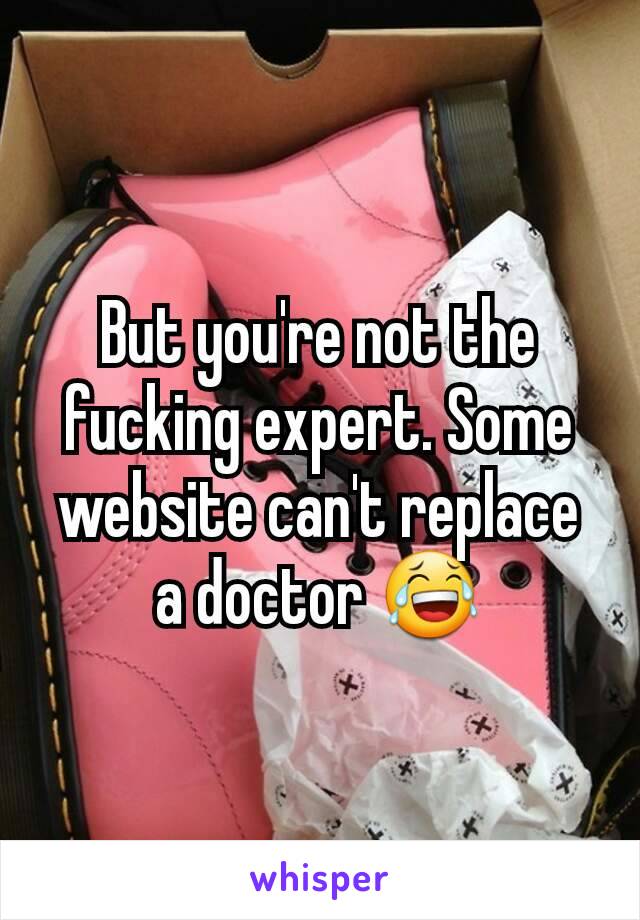 But you're not the fucking expert. Some website can't replace a doctor 😂