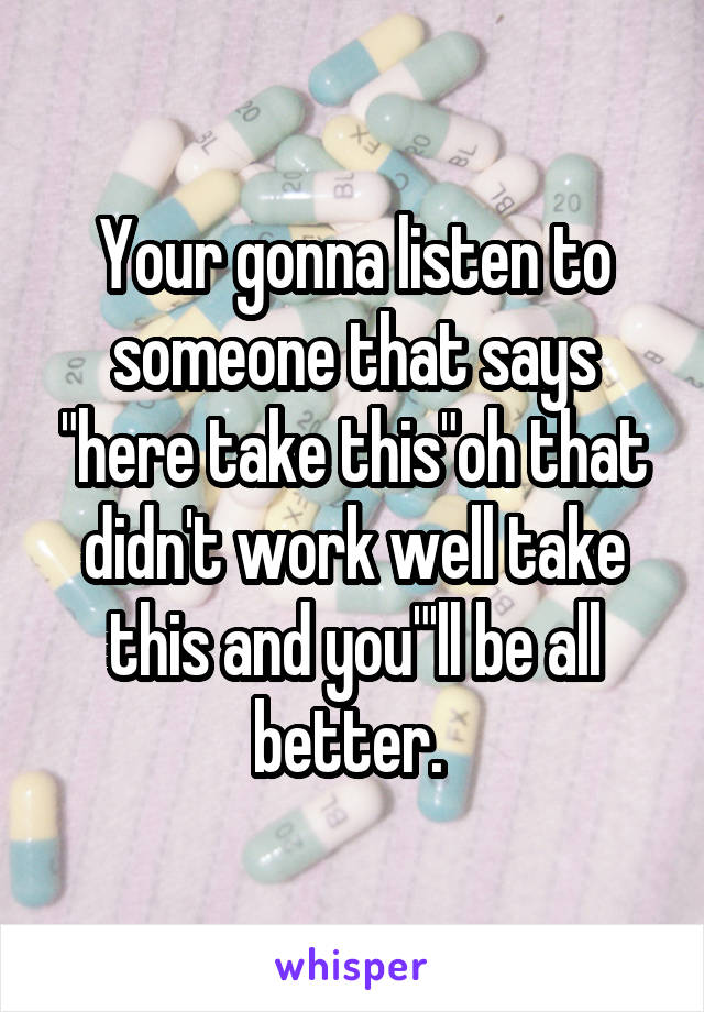 Your gonna listen to someone that says "here take this"oh that didn't work well take this and you"'ll be all better. 