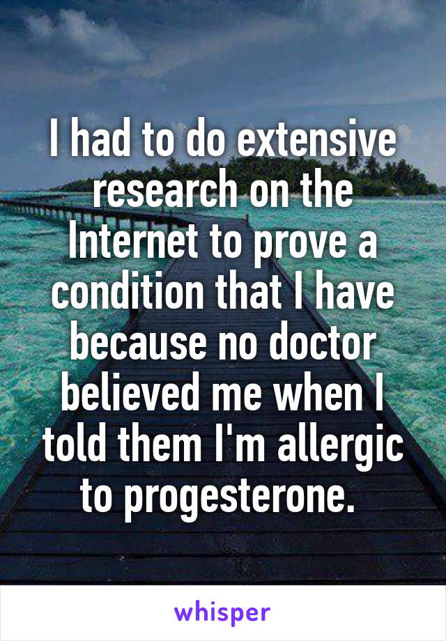 I had to do extensive research on the Internet to prove a condition that I have because no doctor believed me when I told them I'm allergic to progesterone. 