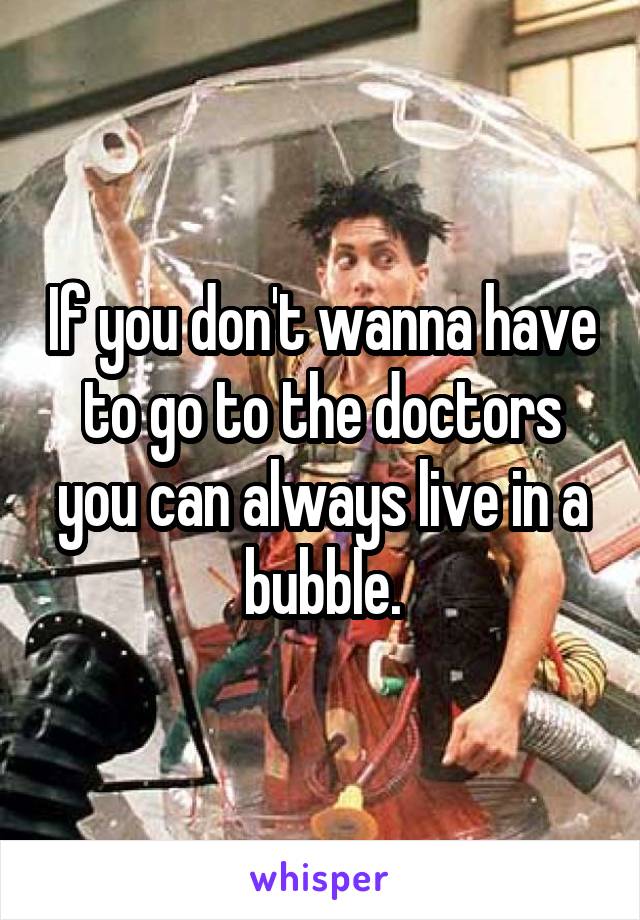 If you don't wanna have to go to the doctors you can always live in a bubble.