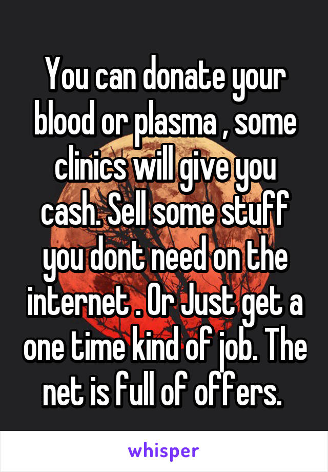 You can donate your blood or plasma , some clinics will give you cash. Sell some stuff you dont need on the internet . Or Just get a one time kind of job. The net is full of offers. 