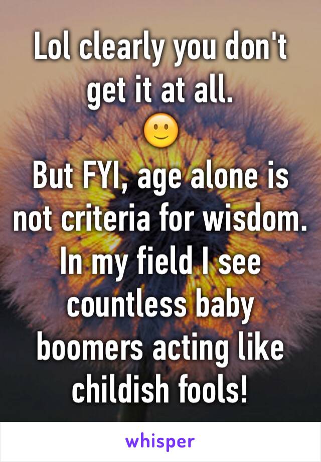 Lol clearly you don't get it at all.
🙂
But FYI, age alone is not criteria for wisdom. In my field I see countless baby boomers acting like childish fools!
