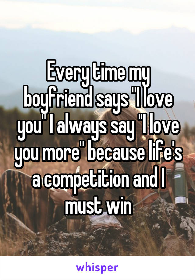 Every time my boyfriend says "I love you" I always say "I love you more" because life's a competition and I must win
