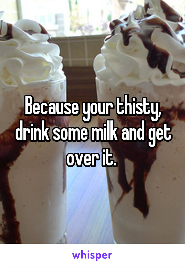 Because your thisty, drink some milk and get over it. 