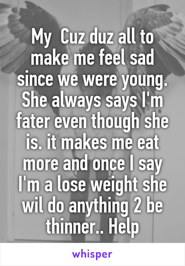 My  Cuz duz all to make me feel sad since we were young. She always says I'm fater even though she is. it makes me eat more and once I say I'm a lose weight she wil do anything 2 be thinner.. Help