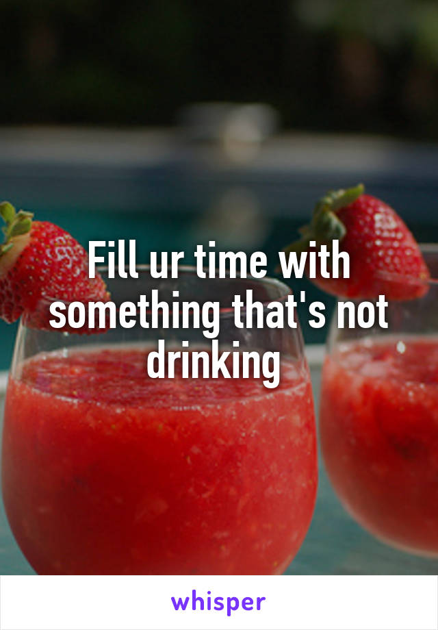 Fill ur time with something that's not drinking 