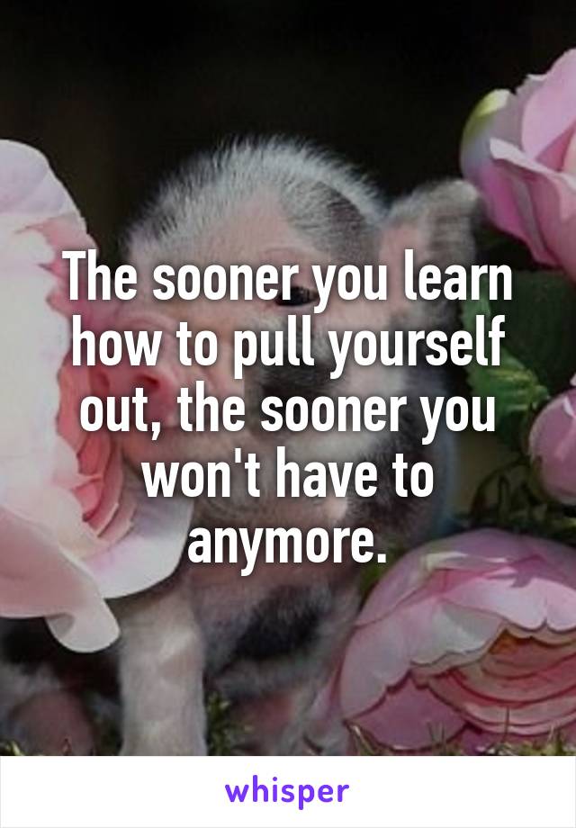 The sooner you learn how to pull yourself out, the sooner you won't have to anymore.