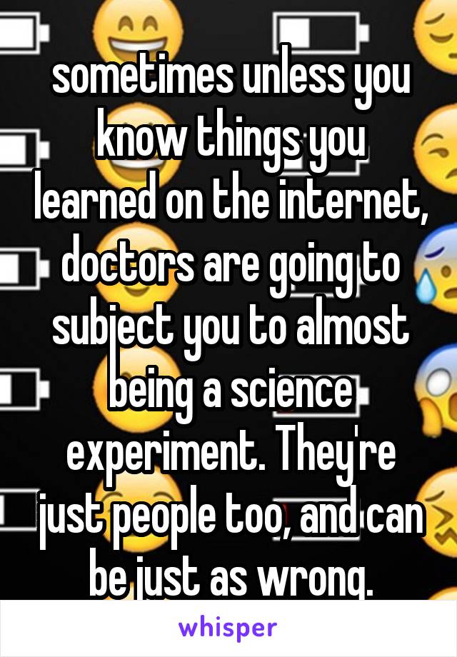 sometimes unless you know things you learned on the internet, doctors are going to subject you to almost being a science experiment. They're just people too, and can be just as wrong.