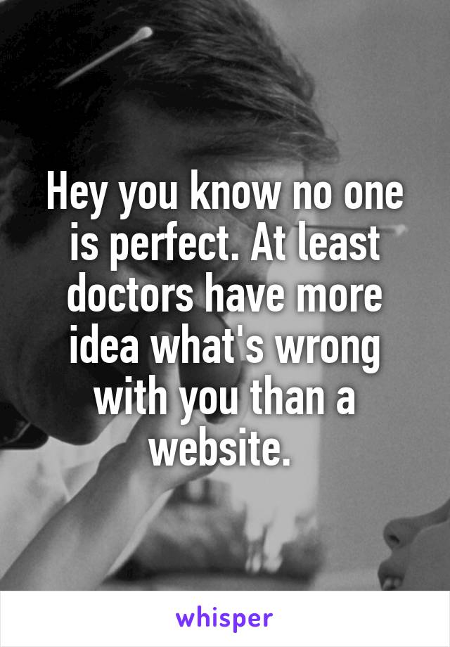 Hey you know no one is perfect. At least doctors have more idea what's wrong with you than a website. 