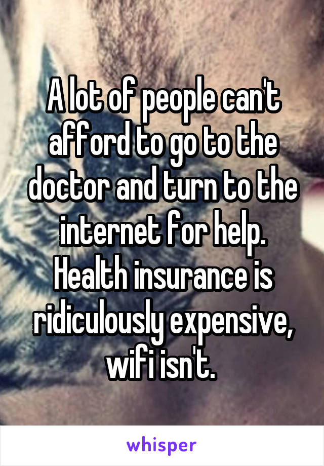 A lot of people can't afford to go to the doctor and turn to the internet for help. Health insurance is ridiculously expensive, wifi isn't. 