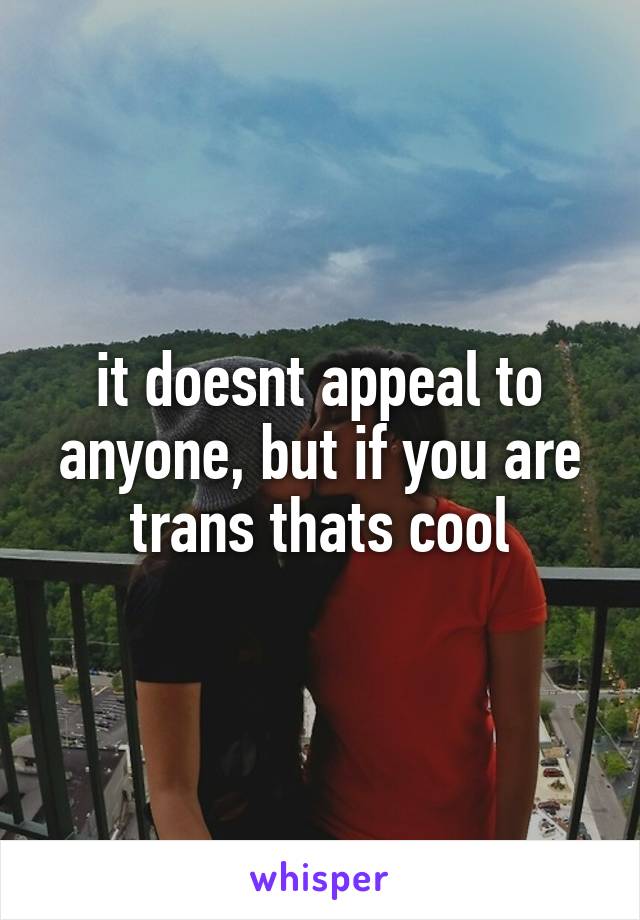 it doesnt appeal to anyone, but if you are trans thats cool