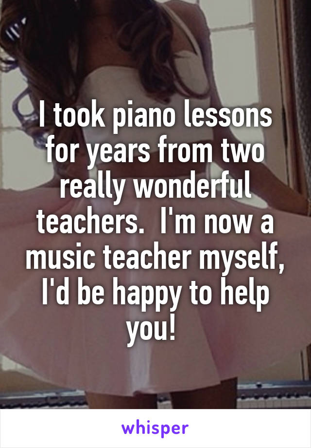 I took piano lessons for years from two really wonderful teachers.  I'm now a music teacher myself, I'd be happy to help you! 