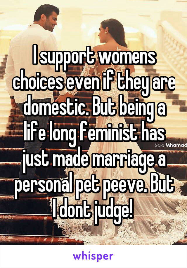 I support womens choices even if they are domestic. But being a life long feminist has just made marriage a personal pet peeve. But I dont judge! 