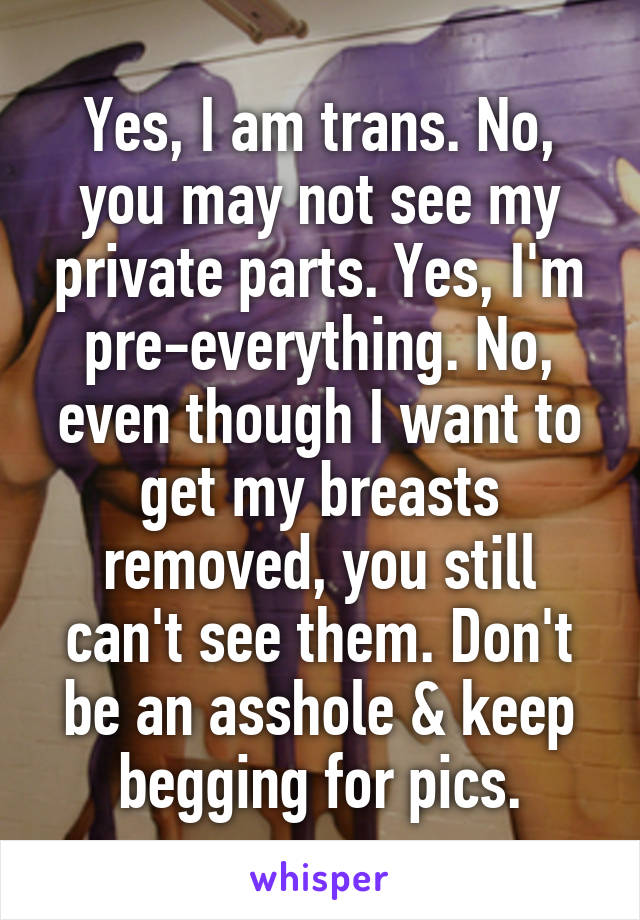 Yes, I am trans. No, you may not see my private parts. Yes, I'm pre-everything. No, even though I want to get my breasts removed, you still can't see them. Don't be an asshole & keep begging for pics.