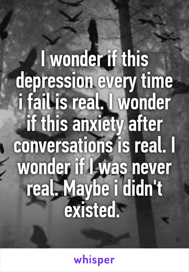 I wonder if this depression every time i fail is real. I wonder if this anxiety after conversations is real. I wonder if I was never real. Maybe i didn't existed. 