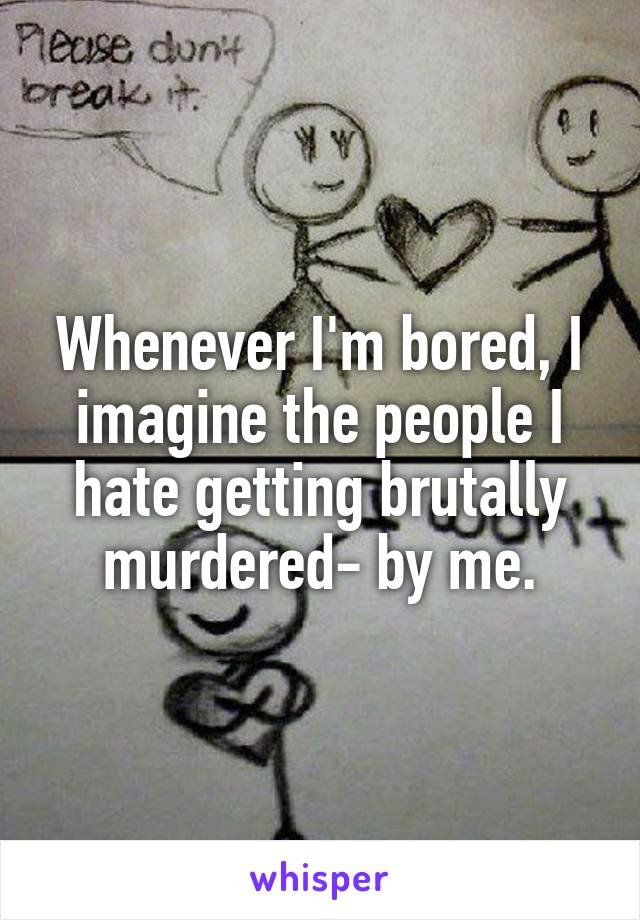 Whenever I'm bored, I imagine the people I hate getting brutally murdered- by me.