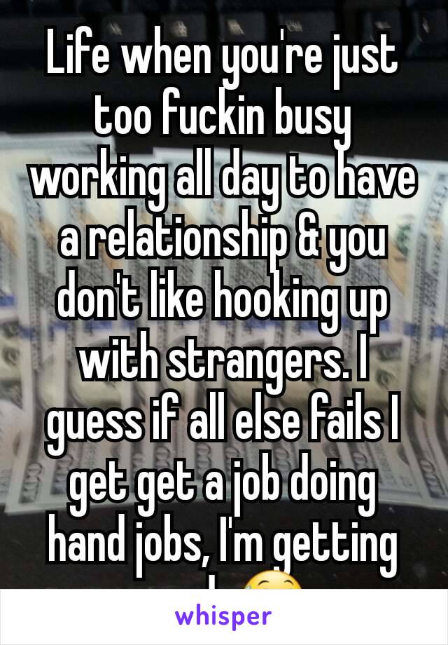 Life when you're just too fuckin busy working all day to have a relationship & you don't like hooking up with strangers. I guess if all else fails I get get a job doing hand jobs, I'm getting good. 😅
